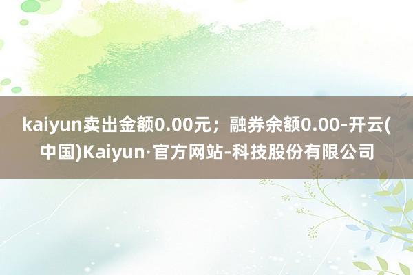kaiyun卖出金额0.00元;融券余额0.00-开云(中国)Kaiyun·官方网站-科技股份有限公司