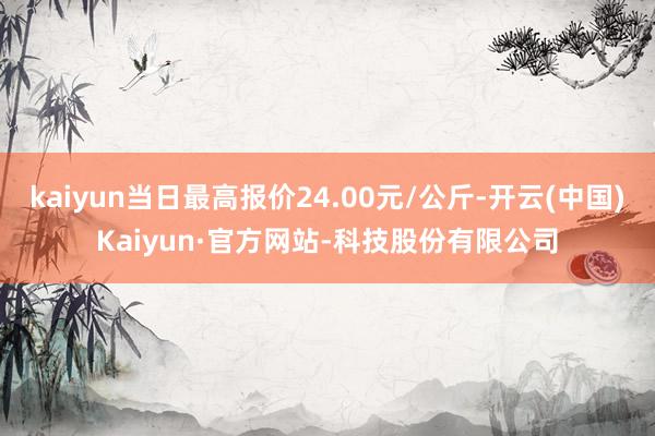 kaiyun当日最高报价24.00元/公斤-开云(中国)Kaiyun·官方网站-科技股份有限公司