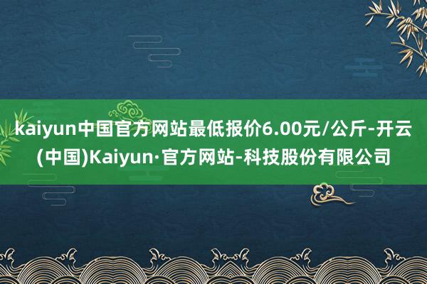 kaiyun中国官方网站最低报价6.00元/公斤-开云(中国)Kaiyun·官方网站-科技股份有限公司
