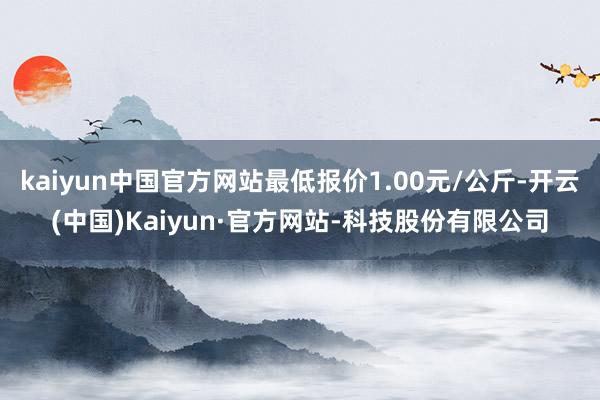 kaiyun中国官方网站最低报价1.00元/公斤-开云(中国)Kaiyun·官方网站-科技股份有限公司