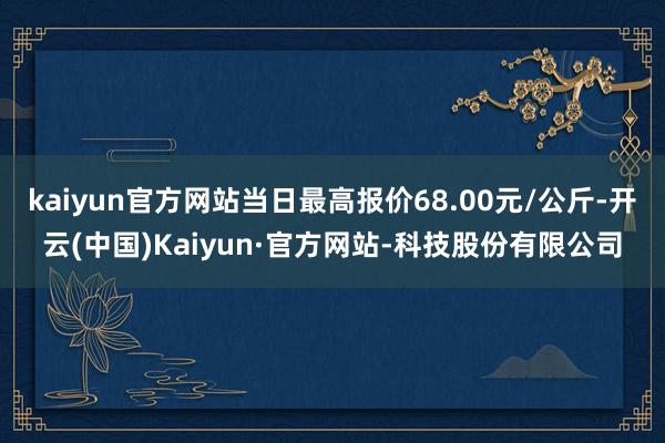kaiyun官方网站当日最高报价68.00元/公斤-开云(中国)Kaiyun·官方网站-科技股份有限公司
