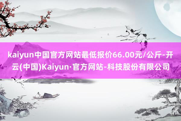 kaiyun中国官方网站最低报价66.00元/公斤-开云(中国)Kaiyun·官方网站-科技股份有限公司