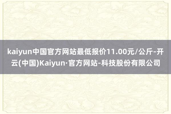 kaiyun中国官方网站最低报价11.00元/公斤-开云(中国)Kaiyun·官方网站-科技股份有限公司