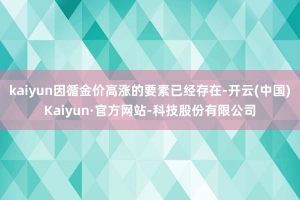kaiyun因循金价高涨的要素已经存在-开云(中国)Kaiyun·官方网站-科技股份有限公司