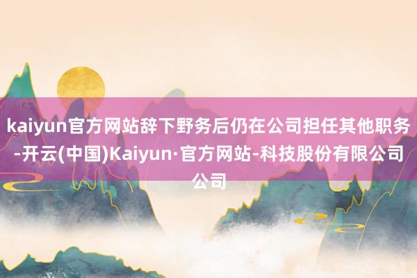 kaiyun官方网站辞下野务后仍在公司担任其他职务-开云(中国)Kaiyun·官方网站-科技股份有限公司