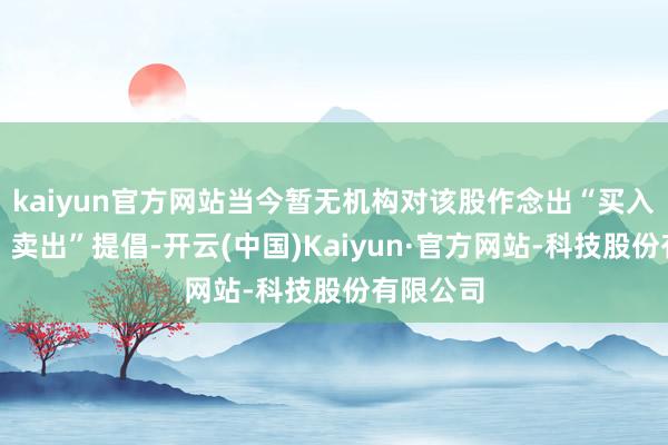 kaiyun官方网站当今暂无机构对该股作念出“买入、抓有、卖出”提倡-开云(中国)Kaiyun·官方网站-科技股份有限公司