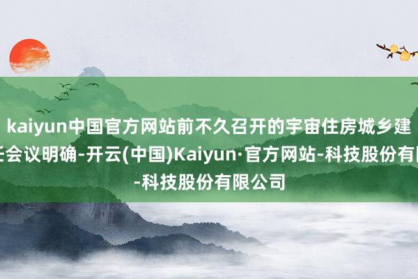 kaiyun中国官方网站前不久召开的宇宙住房城乡建设责任会议明确-开云(中国)Kaiyun·官方网站-科技股份有限公司
