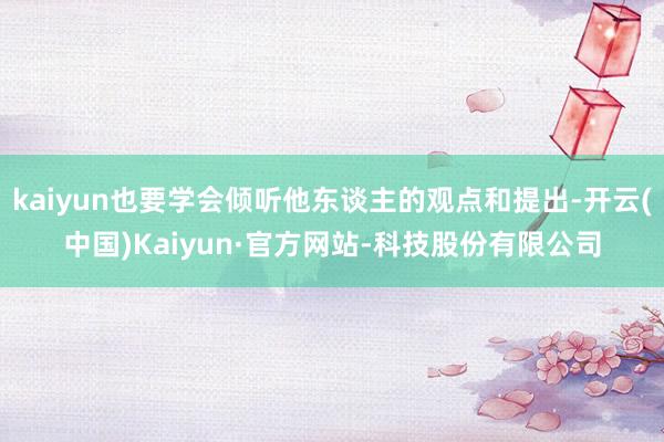 kaiyun也要学会倾听他东谈主的观点和提出-开云(中国)Kaiyun·官方网站-科技股份有限公司