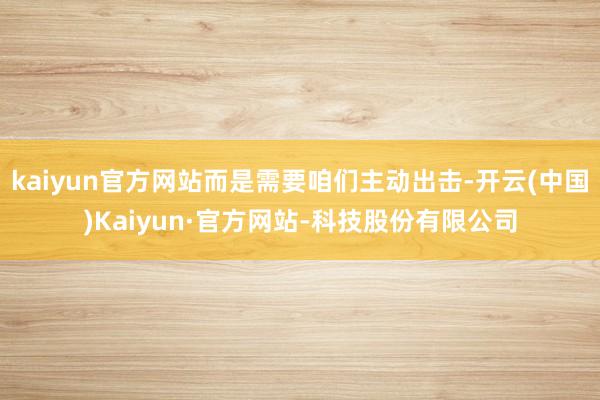 kaiyun官方网站而是需要咱们主动出击-开云(中国)Kaiyun·官方网站-科技股份有限公司