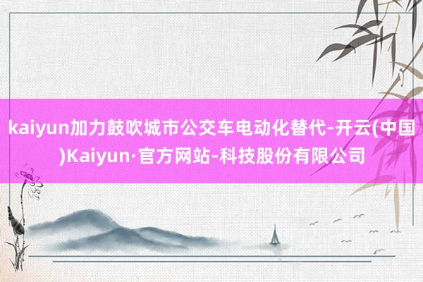 kaiyun加力鼓吹城市公交车电动化替代-开云(中国)Kaiyun·官方网站-科技股份有限公司
