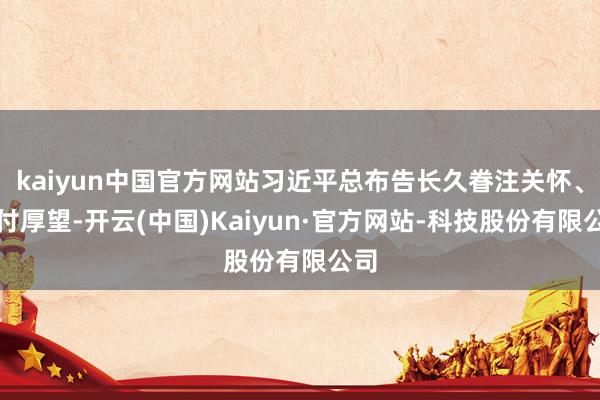 kaiyun中国官方网站习近平总布告长久眷注关怀、交付厚望-开云(中国)Kaiyun·官方网站-科技股份有限公司