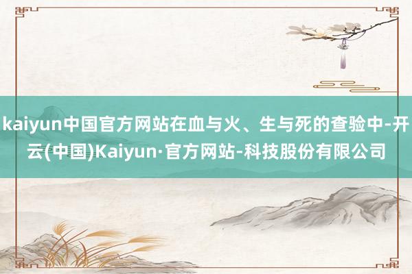 kaiyun中国官方网站在血与火、生与死的查验中-开云(中国)Kaiyun·官方网站-科技股份有限公司