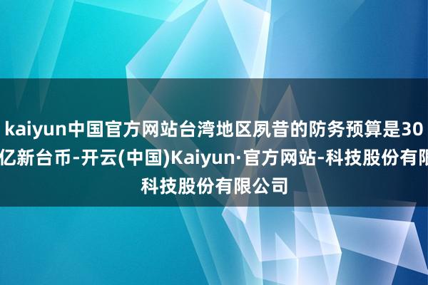 kaiyun中国官方网站台湾地区夙昔的防务预算是3000多亿新台币-开云(中国)Kaiyun·官方网站-科技股份有限公司