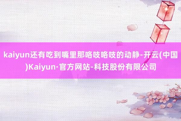 kaiyun还有吃到嘴里那咯吱咯吱的动静-开云(中国)Kaiyun·官方网站-科技股份有限公司
