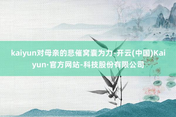 kaiyun对母亲的悲催窝囊为力-开云(中国)Kaiyun·官方网站-科技股份有限公司