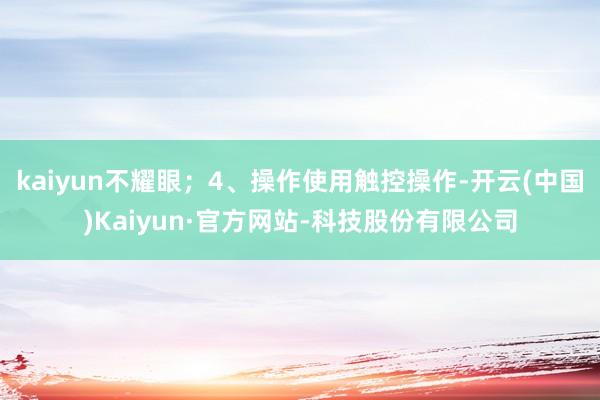 kaiyun不耀眼；4、操作使用触控操作-开云(中国)Kaiyun·官方网站-科技股份有限公司