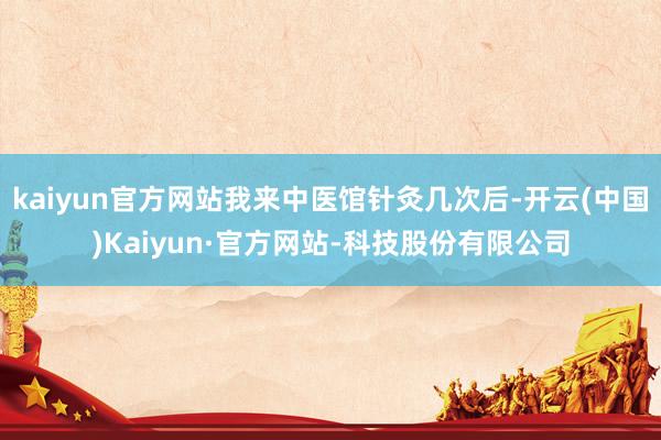 kaiyun官方网站我来中医馆针灸几次后-开云(中国)Kaiyun·官方网站-科技股份有限公司