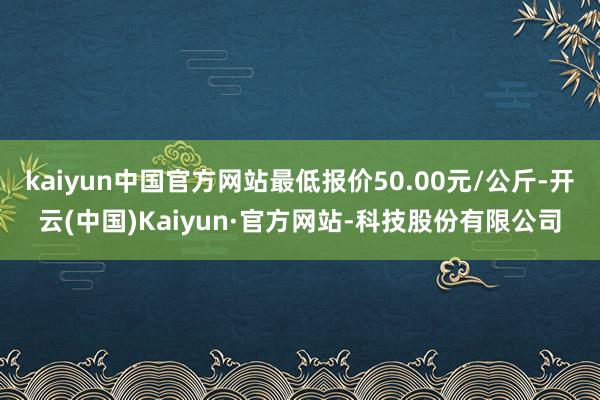 kaiyun中国官方网站最低报价50.00元/公斤-开云(中国)Kaiyun·官方网站-科技股份有限公司