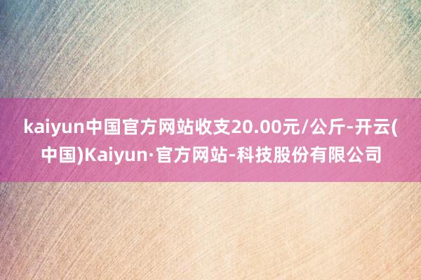 kaiyun中国官方网站收支20.00元/公斤-开云(中国)Kaiyun·官方网站-科技股份有限公司