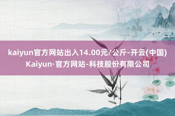 kaiyun官方网站出入14.00元/公斤-开云(中国)Kaiyun·官方网站-科技股份有限公司