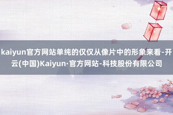 kaiyun官方网站单纯的仅仅从像片中的形象来看-开云(中国)Kaiyun·官方网站-科技股份有限公司
