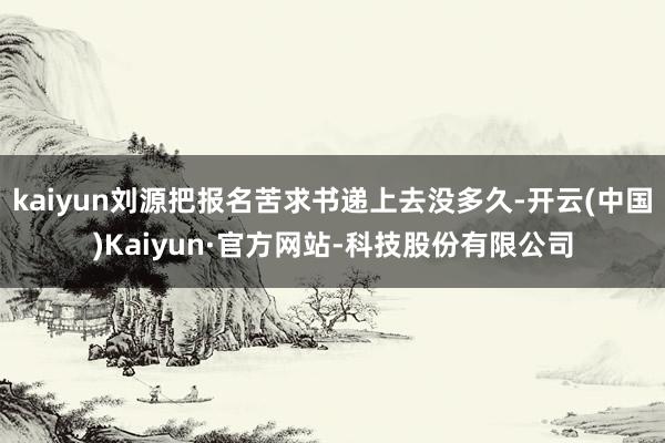 kaiyun刘源把报名苦求书递上去没多久-开云(中国)Kaiyun·官方网站-科技股份有限公司