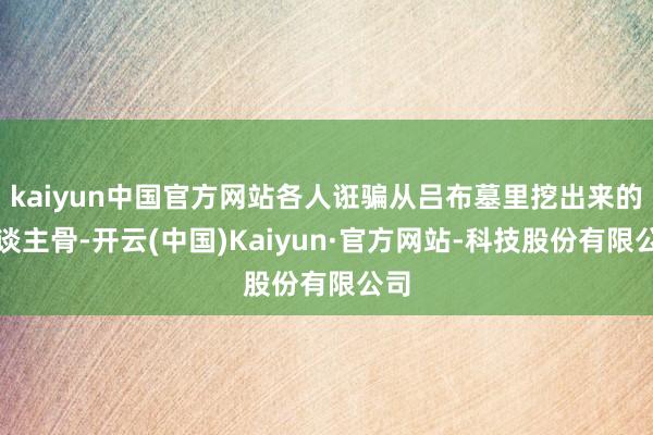 kaiyun中国官方网站各人诳骗从吕布墓里挖出来的东谈主骨-开云(中国)Kaiyun·官方网站-科技股份有限公司