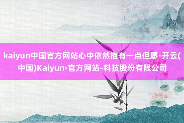 kaiyun中国官方网站心中依然抱有一点但愿-开云(中国)Kaiyun·官方网站-科技股份有限公司