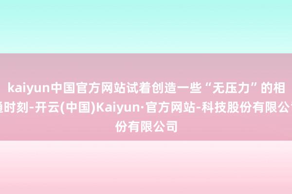 kaiyun中国官方网站试着创造一些“无压力”的相通时刻-开云(中国)Kaiyun·官方网站-科技股份有限公司