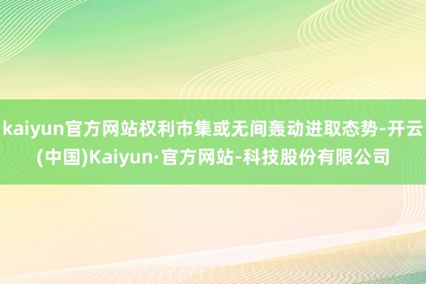 kaiyun官方网站权利市集或无间轰动进取态势-开云(中国)Kaiyun·官方网站-科技股份有限公司