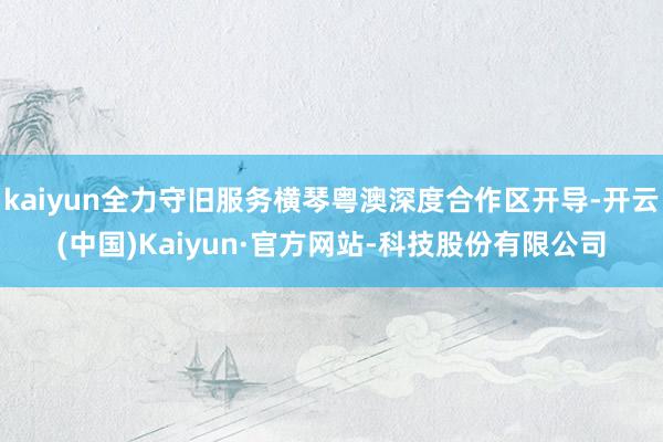 kaiyun全力守旧服务横琴粤澳深度合作区开导-开云(中国)Kaiyun·官方网站-科技股份有限公司