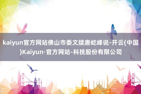 kaiyun官方网站佛山市委文牍唐屹峰说-开云(中国)Kaiyun·官方网站-科技股份有限公司
