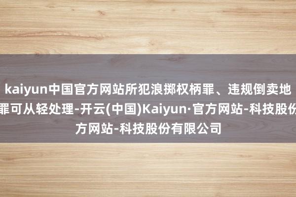 kaiyun中国官方网站所犯浪掷权柄罪、违规倒卖地盘使用权罪可从轻处理-开云(中国)Kaiyun·官方网站-科技股份有限公司