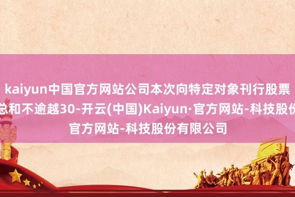 kaiyun中国官方网站公司本次向特定对象刊行股票召募资金总和不逾越30-开云(中国)Kaiyun·官方网站-科技股份有限公司