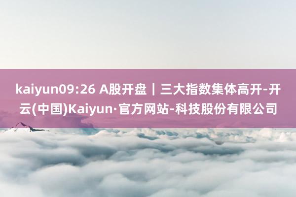 kaiyun09:26 A股开盘｜三大指数集体高开-开云(中国)Kaiyun·官方网站-科技股份有限公司