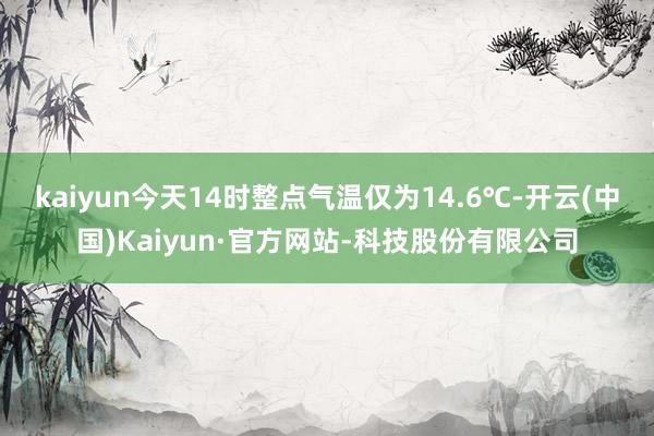kaiyun今天14时整点气温仅为14.6℃-开云(中国)Kaiyun·官方网站-科技股份有限公司