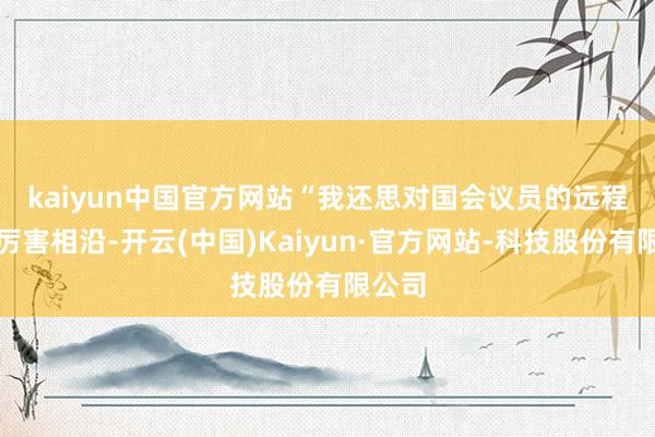 kaiyun中国官方网站　　“我还思对国会议员的远程暗示厉害相沿-开云(中国)Kaiyun·官方网站-科技股份有限公司