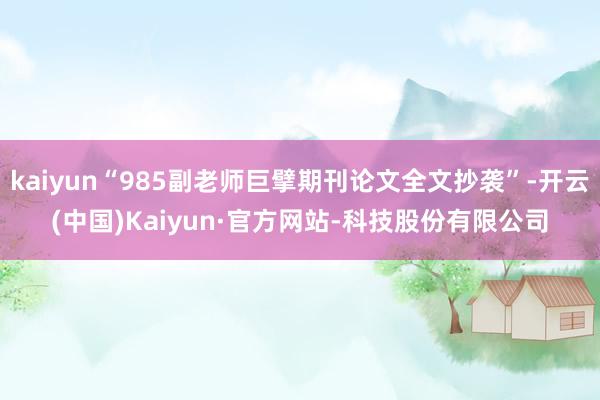 kaiyun“985副老师巨擘期刊论文全文抄袭”-开云(中国)Kaiyun·官方网站-科技股份有限公司