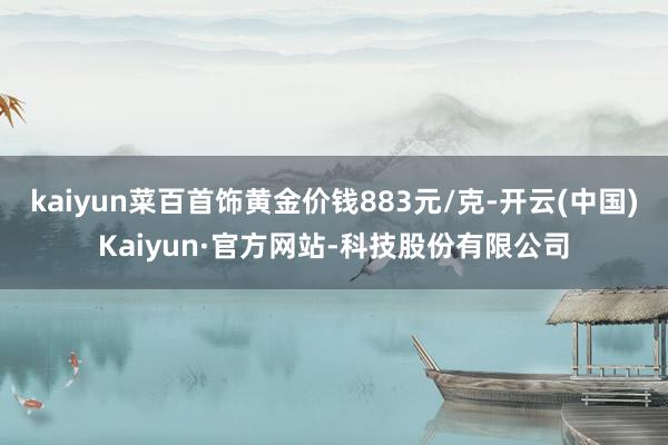 kaiyun菜百首饰黄金价钱883元/克-开云(中国)Kaiyun·官方网站-科技股份有限公司