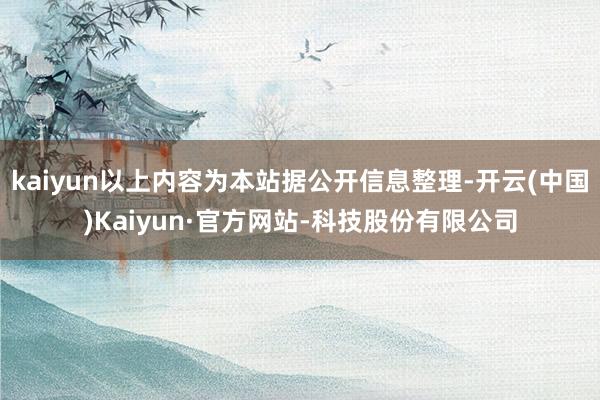 kaiyun以上内容为本站据公开信息整理-开云(中国)Kaiyun·官方网站-科技股份有限公司
