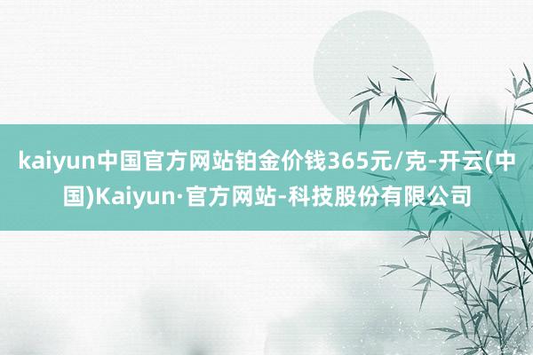 kaiyun中国官方网站铂金价钱365元/克-开云(中国)Kaiyun·官方网站-科技股份有限公司