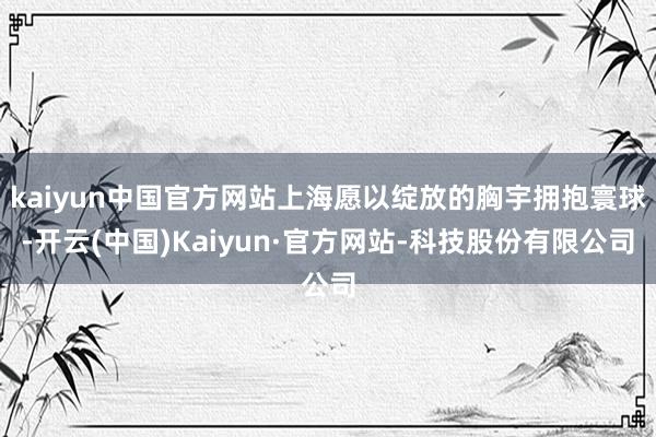 kaiyun中国官方网站上海愿以绽放的胸宇拥抱寰球-开云(中国)Kaiyun·官方网站-科技股份有限公司