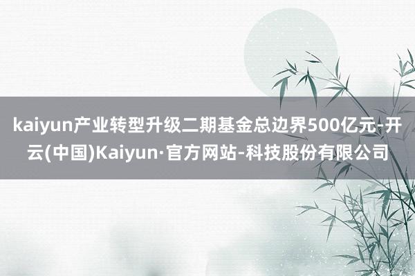 kaiyun产业转型升级二期基金总边界500亿元-开云(中国)Kaiyun·官方网站-科技股份有限公司