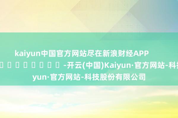 kaiyun中国官方网站尽在新浪财经APP            													-开云(中国)Kaiyun·官方网站-科技股份有限公司