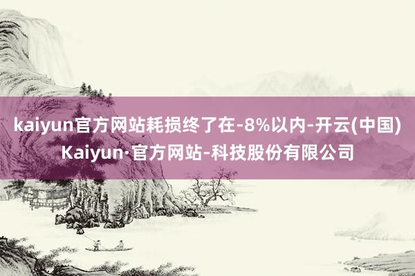 kaiyun官方网站耗损终了在-8%以内-开云(中国)Kaiyun·官方网站-科技股份有限公司