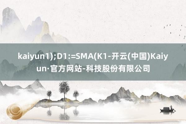 kaiyun1);D1:=SMA(K1-开云(中国)Kaiyun·官方网站-科技股份有限公司