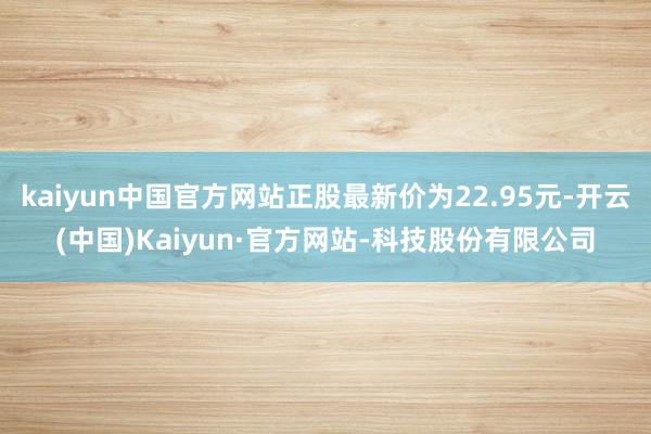 kaiyun中国官方网站正股最新价为22.95元-开云(中国)Kaiyun·官方网站-科技股份有限公司