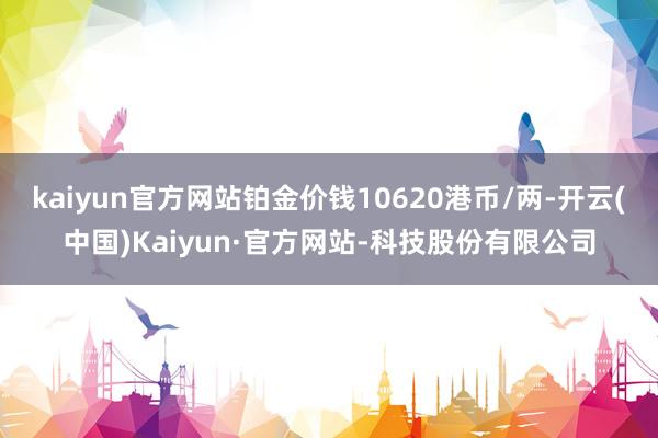 kaiyun官方网站铂金价钱10620港币/两-开云(中国)Kaiyun·官方网站-科技股份有限公司