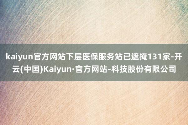 kaiyun官方网站下层医保服务站已遮掩131家-开云(中国)Kaiyun·官方网站-科技股份有限公司