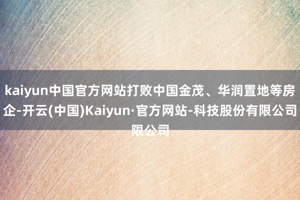 kaiyun中国官方网站打败中国金茂、华润置地等房企-开云(中国)Kaiyun·官方网站-科技股份有限公司
